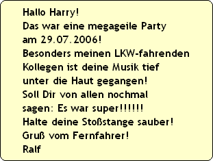 Hallo Harry! 
Das war eine megageile Party 
am 29.07.2006! 
Besonders meinen LKW-fahrenden
Kollegen ist deine Musik tief 
unter die Haut gegangen! 
Soll Dir von allen nochmal
sagen: Es war super!!!!!! 
Halte deine Sto�stange sauber!
Gru� vom Fernfahrer!
Ralf